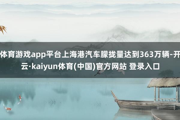 体育游戏app平台上海港汽车朦拢量达到363万辆-开云·kaiyun体育(中国)官方网站 登录入口