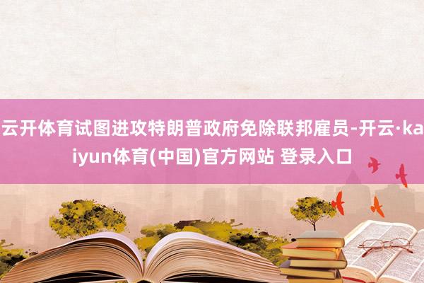 云开体育试图进攻特朗普政府免除联邦雇员-开云·kaiyun体育(中国)官方网站 登录入口