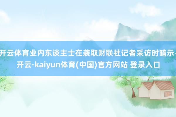 开云体育业内东谈主士在袭取财联社记者采访时暗示-开云·kaiyun体育(中国)官方网站 登录入口