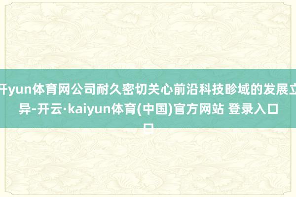 开yun体育网公司耐久密切关心前沿科技畛域的发展立异-开云·kaiyun体育(中国)官方网站 登录入口