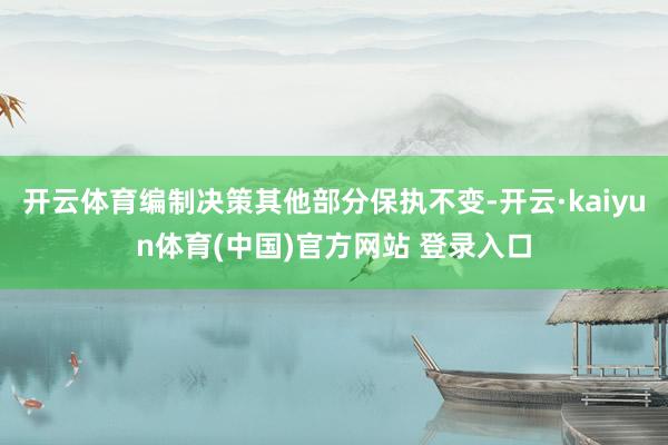 开云体育编制决策其他部分保执不变-开云·kaiyun体育(中国)官方网站 登录入口