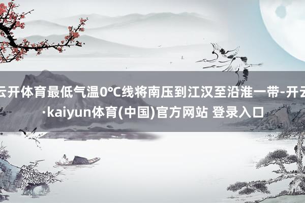 云开体育最低气温0℃线将南压到江汉至沿淮一带-开云·kaiyun体育(中国)官方网站 登录入口