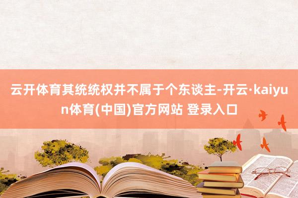 云开体育其统统权并不属于个东谈主-开云·kaiyun体育(中国)官方网站 登录入口
