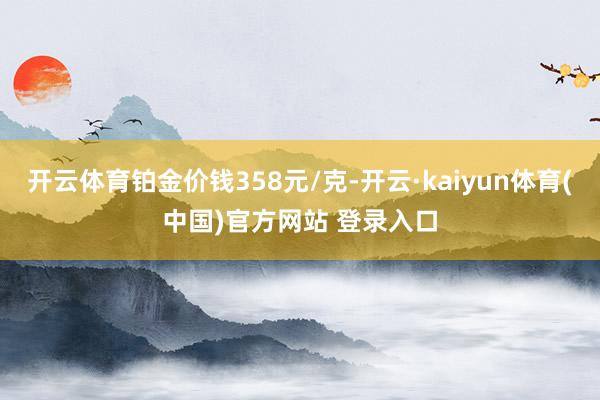 开云体育铂金价钱358元/克-开云·kaiyun体育(中国)官方网站 登录入口