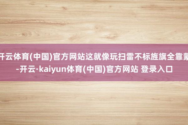 开云体育(中国)官方网站这就像玩扫雷不标旌旗全靠蒙-开云·kaiyun体育(中国)官方网站 登录入口