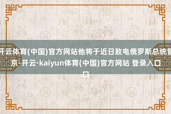 开云体育(中国)官方网站他将于近日致电俄罗斯总统普京-开云·kaiyun体育(中国)官方网站 登录入口