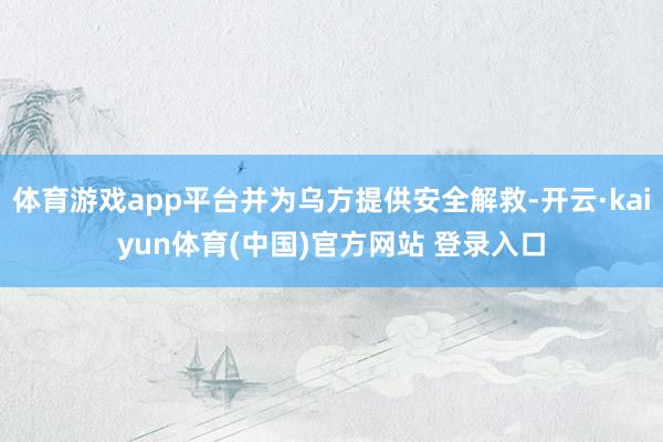 体育游戏app平台并为乌方提供安全解救-开云·kaiyun体育(中国)官方网站 登录入口