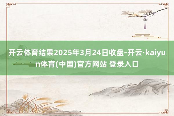 开云体育结果2025年3月24日收盘-开云·kaiyun体育(中国)官方网站 登录入口