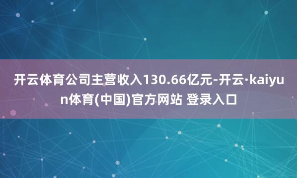 开云体育公司主营收入130.66亿元-开云·kaiyun体育(中国)官方网站 登录入口