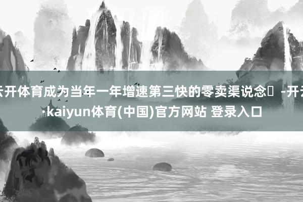 云开体育成为当年一年增速第三快的零卖渠说念‌-开云·kaiyun体育(中国)官方网站 登录入口
