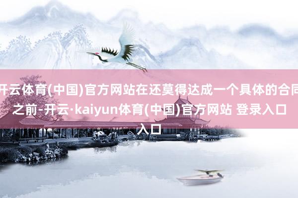 开云体育(中国)官方网站在还莫得达成一个具体的合同之前-开云·kaiyun体育(中国)官方网站 登录入口