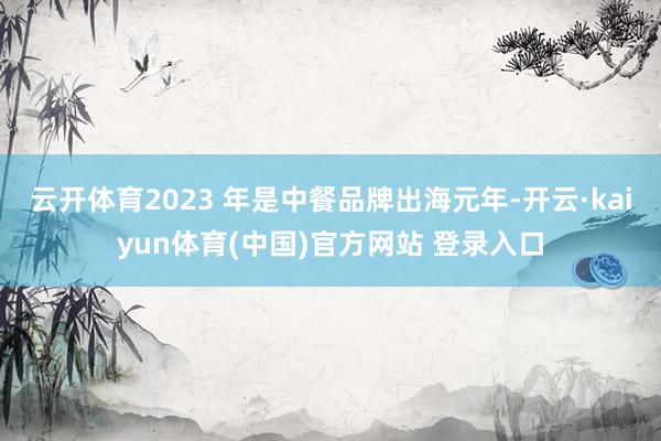 云开体育2023 年是中餐品牌出海元年-开云·kaiyun体育(中国)官方网站 登录入口
