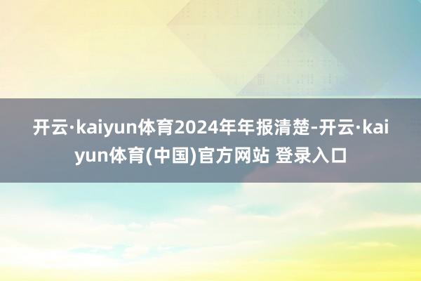 开云·kaiyun体育 2024年年报清楚-开云·kaiyun体育(中国)官方网站 登录入口