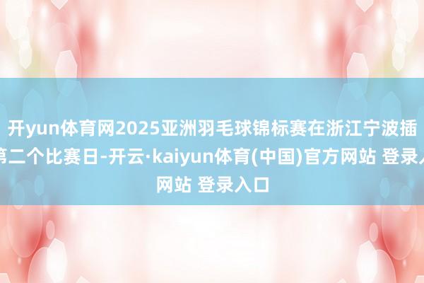 开yun体育网2025亚洲羽毛球锦标赛在浙江宁波插足第二个比赛日-开云·kaiyun体育(中国)官方网站 登录入口