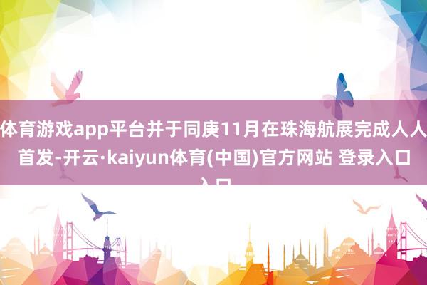 体育游戏app平台并于同庚11月在珠海航展完成人人首发-开云·kaiyun体育(中国)官方网站 登录入口