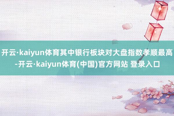 开云·kaiyun体育其中银行板块对大盘指数孝顺最高-开云·kaiyun体育(中国)官方网站 登录入口