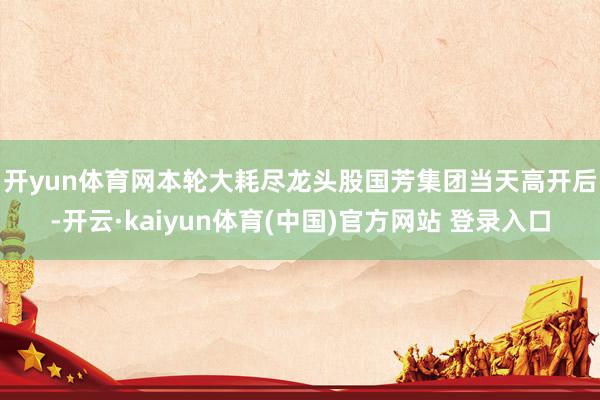 开yun体育网　　本轮大耗尽龙头股国芳集团当天高开后-开云·kaiyun体育(中国)官方网站 登录入口