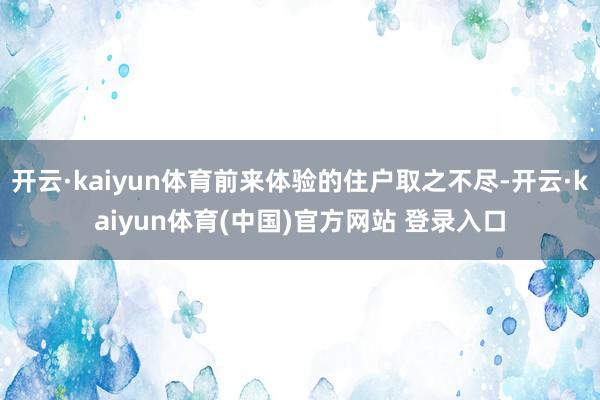 开云·kaiyun体育前来体验的住户取之不尽-开云·kaiyun体育(中国)官方网站 登录入口