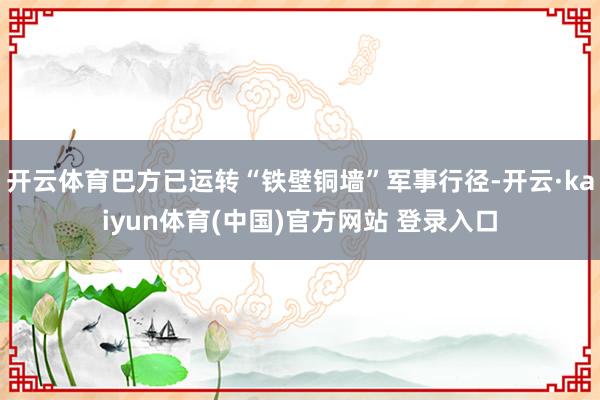 开云体育巴方已运转“铁壁铜墙”军事行径-开云·kaiyun体育(中国)官方网站 登录入口