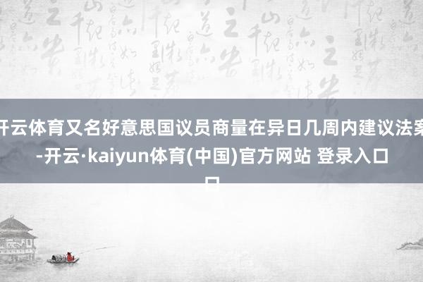 开云体育又名好意思国议员商量在异日几周内建议法案-开云·kaiyun体育(中国)官方网站 登录入口