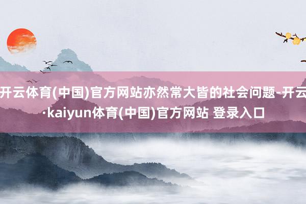 开云体育(中国)官方网站亦然常大皆的社会问题-开云·kaiyun体育(中国)官方网站 登录入口