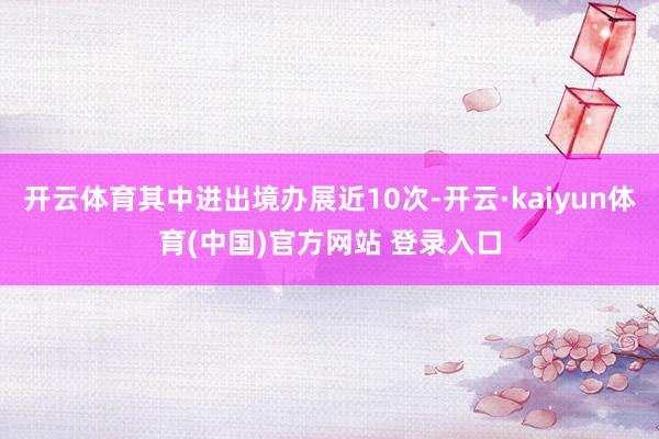 开云体育其中进出境办展近10次-开云·kaiyun体育(中国)官方网站 登录入口