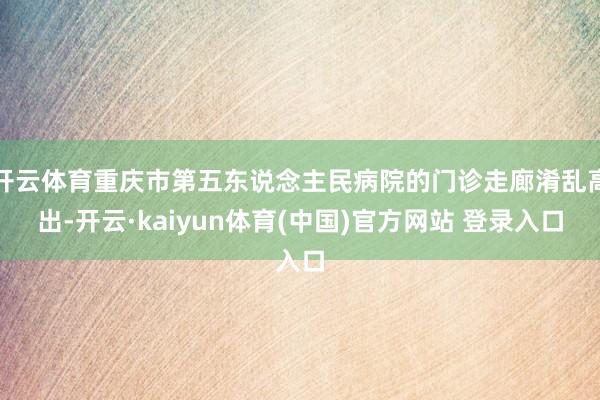 开云体育重庆市第五东说念主民病院的门诊走廊淆乱高出-开云·kaiyun体育(中国)官方网站 登录入口