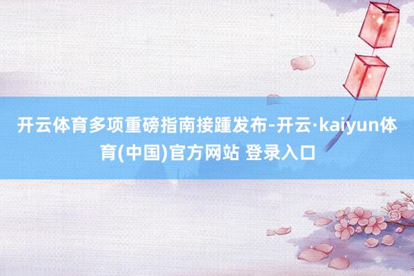 开云体育多项重磅指南接踵发布-开云·kaiyun体育(中国)官方网站 登录入口