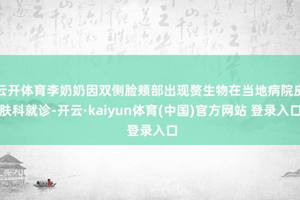 云开体育李奶奶因双侧脸颊部出现赘生物在当地病院皮肤科就诊-开云·kaiyun体育(中国)官方网站 登录入口