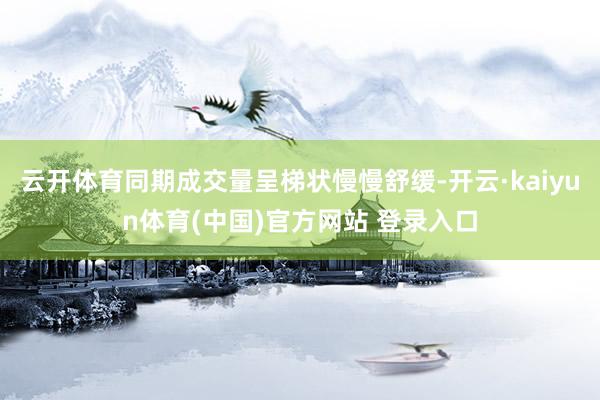 云开体育同期成交量呈梯状慢慢舒缓-开云·kaiyun体育(中国)官方网站 登录入口