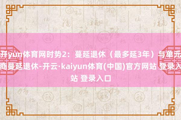 开yun体育网时势2：蔓延退休（最多延3年）与单元协商蔓延退休-开云·kaiyun体育(中国)官方网站 登录入口
