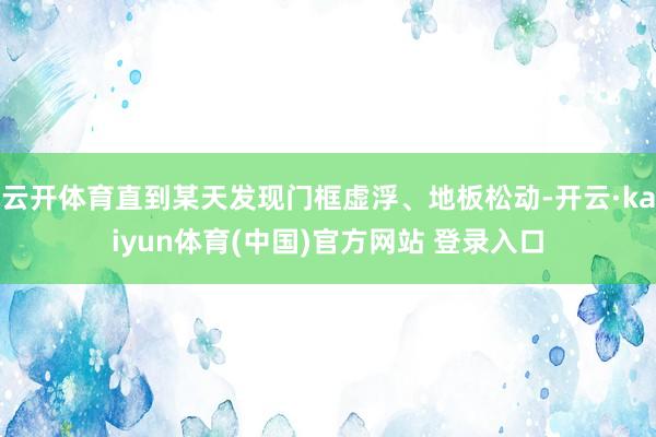 云开体育直到某天发现门框虚浮、地板松动-开云·kaiyun体育(中国)官方网站 登录入口