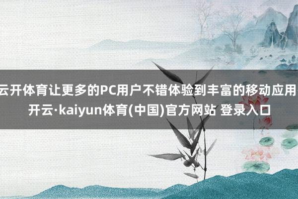 云开体育让更多的PC用户不错体验到丰富的移动应用-开云·kaiyun体育(中国)官方网站 登录入口