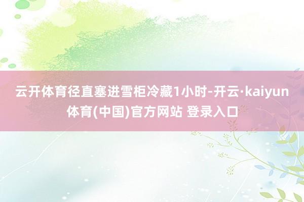 云开体育径直塞进雪柜冷藏1小时-开云·kaiyun体育(中国)官方网站 登录入口