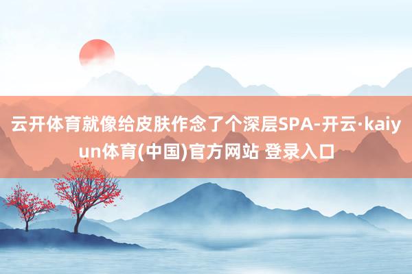 云开体育就像给皮肤作念了个深层SPA-开云·kaiyun体育(中国)官方网站 登录入口