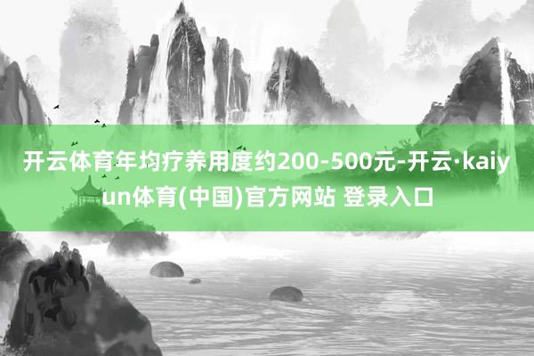 开云体育年均疗养用度约200-500元-开云·kaiyun体育(中国)官方网站 登录入口