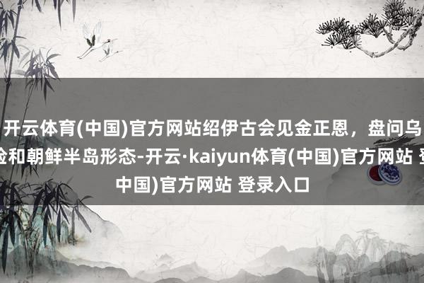 开云体育(中国)官方网站绍伊古会见金正恩，盘问乌克兰危险和朝鲜半岛形态-开云·kaiyun体育(中国)官方网站 登录入口