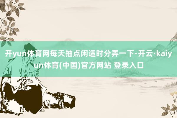 开yun体育网每天抽点闲适时分弄一下-开云·kaiyun体育(中国)官方网站 登录入口