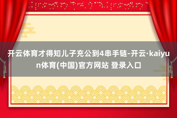 开云体育才得知儿子充公到4串手链-开云·kaiyun体育(中国)官方网站 登录入口