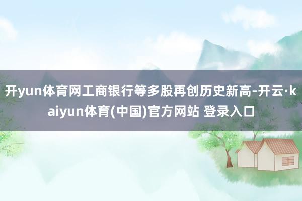 开yun体育网工商银行等多股再创历史新高-开云·kaiyun体育(中国)官方网站 登录入口