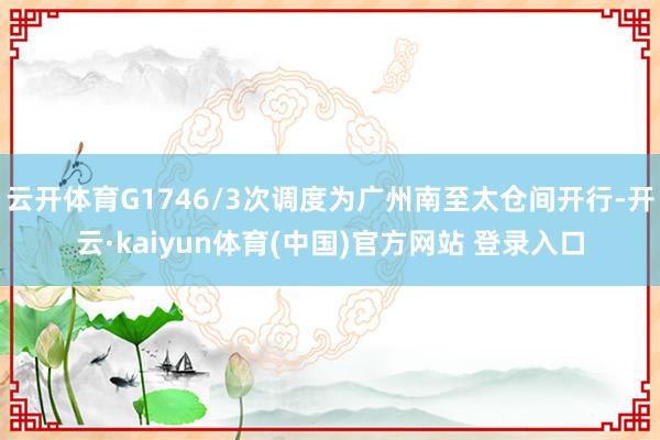 云开体育G1746/3次调度为广州南至太仓间开行-开云·kaiyun体育(中国)官方网站 登录入口