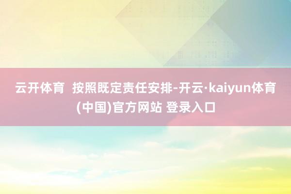 云开体育  按照既定责任安排-开云·kaiyun体育(中国)官方网站 登录入口