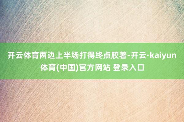 开云体育两边上半场打得终点胶著-开云·kaiyun体育(中国)官方网站 登录入口