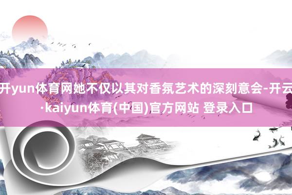 开yun体育网她不仅以其对香氛艺术的深刻意会-开云·kaiyun体育(中国)官方网站 登录入口