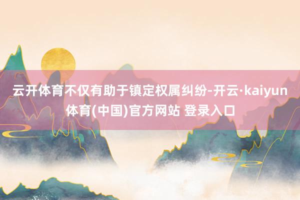 云开体育不仅有助于镇定权属纠纷-开云·kaiyun体育(中国)官方网站 登录入口