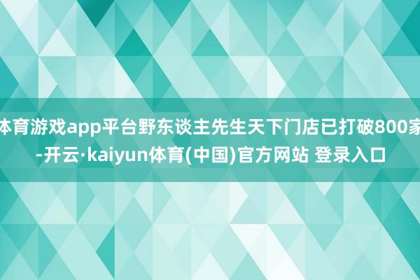 体育游戏app平台野东谈主先生天下门店已打破800家-开云·kaiyun体育(中国)官方网站 登录入口