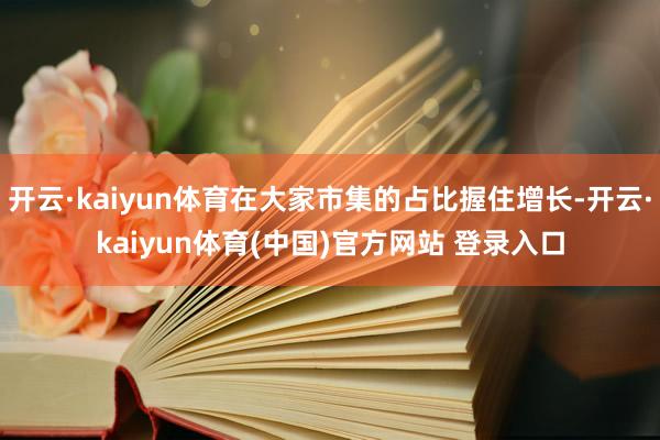 开云·kaiyun体育在大家市集的占比握住增长-开云·kaiyun体育(中国)官方网站 登录入口