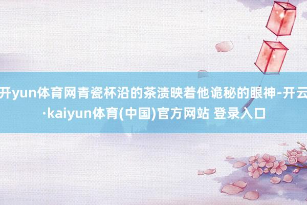 开yun体育网青瓷杯沿的茶渍映着他诡秘的眼神-开云·kaiyun体育(中国)官方网站 登录入口