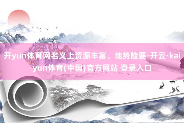 开yun体育网名义上资源丰富、地势险要-开云·kaiyun体育(中国)官方网站 登录入口