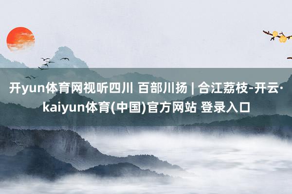 开yun体育网视听四川 百部川扬 | 合江荔枝-开云·kaiyun体育(中国)官方网站 登录入口